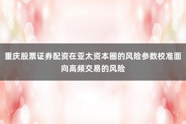 重庆股票证券配资在亚太资本圈的风险参数校准面向高频交易的风险