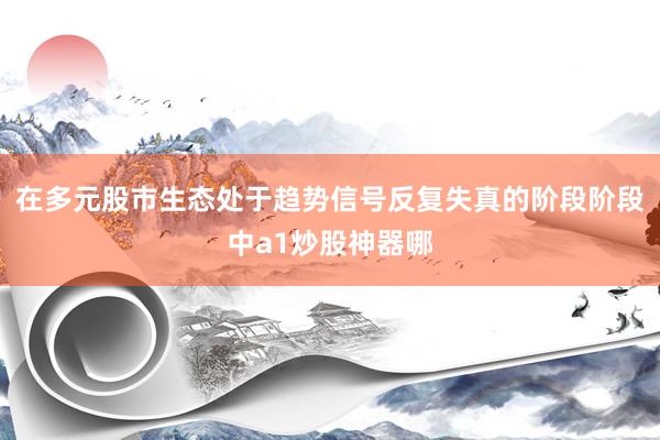 在多元股市生态处于趋势信号反复失真的阶段阶段中a1炒股神器哪