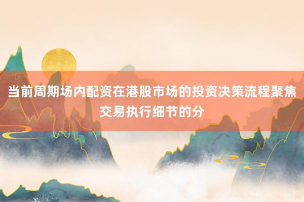 当前周期场内配资在港股市场的投资决策流程聚焦交易执行细节的分