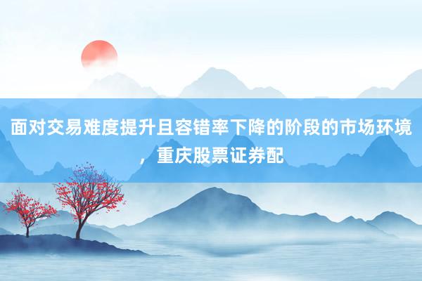 面对交易难度提升且容错率下降的阶段的市场环境，重庆股票证券配