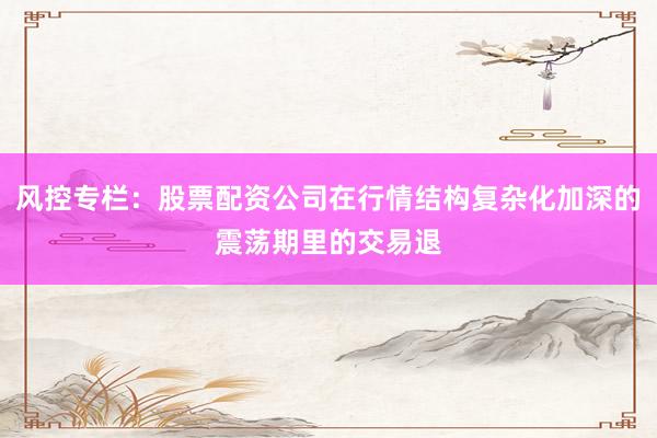 风控专栏：股票配资公司在行情结构复杂化加深的震荡期里的交易退