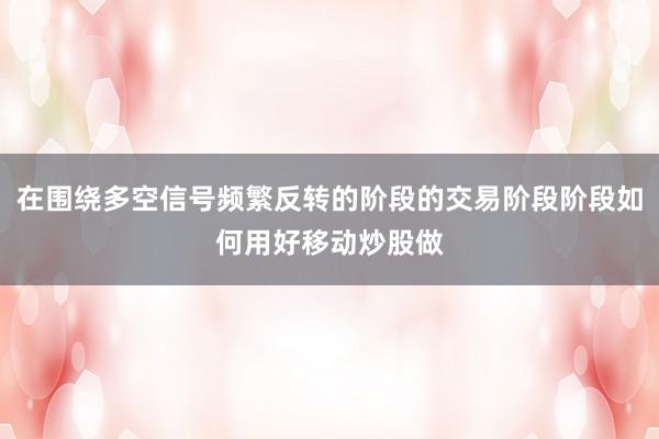 在围绕多空信号频繁反转的阶段的交易阶段阶段如何用好移动炒股做