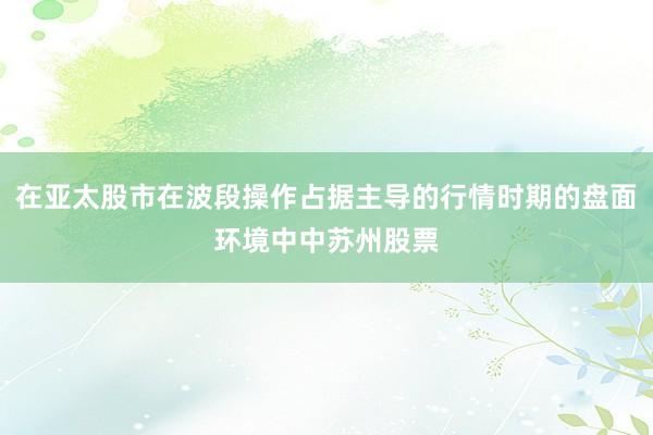在亚太股市在波段操作占据主导的行情时期的盘面环境中中苏州股票