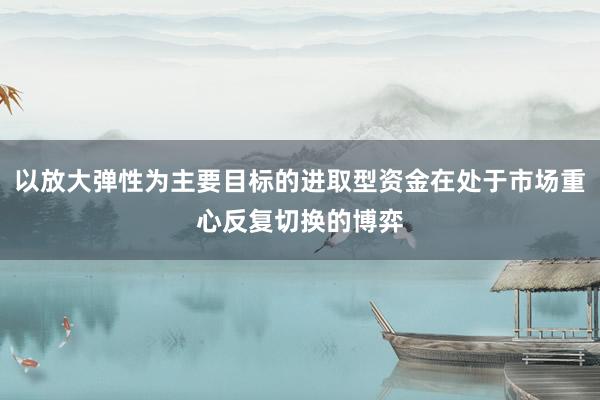 以放大弹性为主要目标的进取型资金在处于市场重心反复切换的博弈