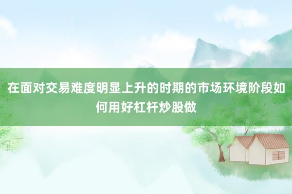 在面对交易难度明显上升的时期的市场环境阶段如何用好杠杆炒股做