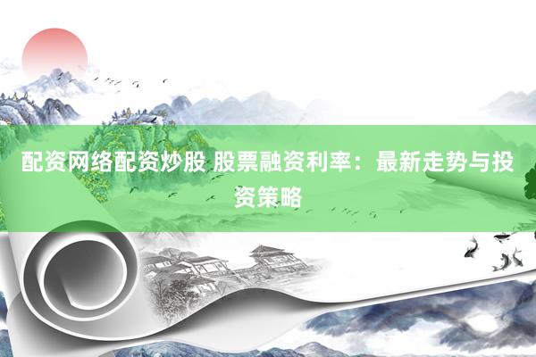 配资网络配资炒股 股票融资利率：最新走势与投资策略