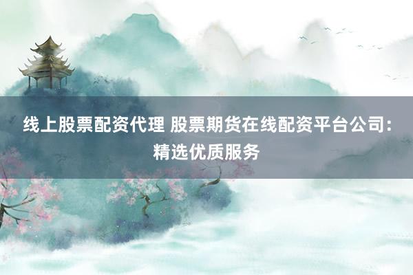 线上股票配资代理 股票期货在线配资平台公司：精选优质服务
