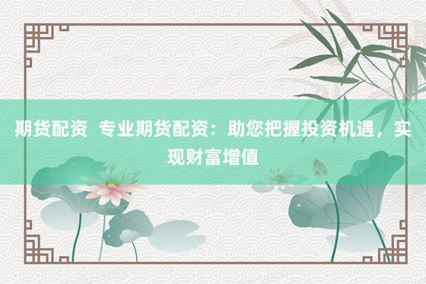 期货配资  专业期货配资：助您把握投资机遇，实现财富增值
