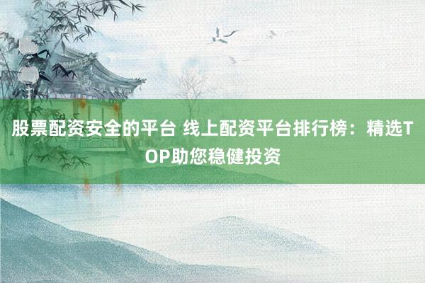 股票配资安全的平台 线上配资平台排行榜：精选TOP助您稳健投资