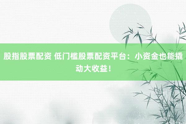 股指股票配资 低门槛股票配资平台：小资金也能撬动大收益！