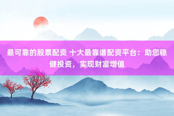 最可靠的股票配资 十大最靠谱配资平台：助您稳健投资，实现财富增值