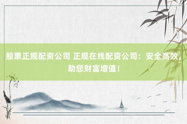 股票正规配资公司 正规在线配资公司：安全高效，助您财富增值！