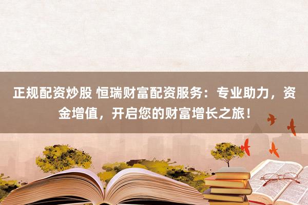 正规配资炒股 恒瑞财富配资服务：专业助力，资金增值，开启您的财富增长之旅！