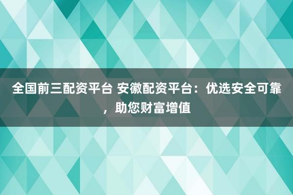 全国前三配资平台 安徽配资平台：优选安全可靠，助您财富增值