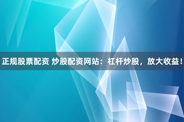 正规股票配资 炒股配资网站：杠杆炒股，放大收益！