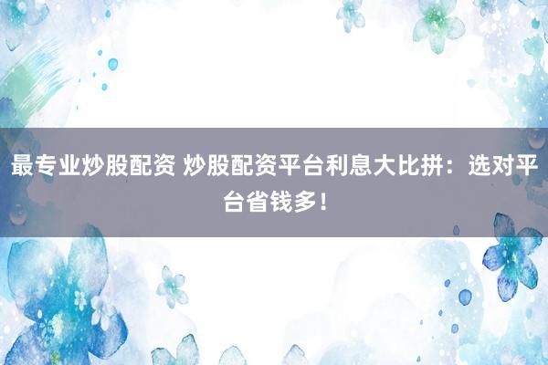 最专业炒股配资 炒股配资平台利息大比拼：选对平台省钱多！