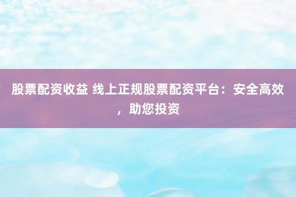 股票配资收益 线上正规股票配资平台：安全高效，助您投资