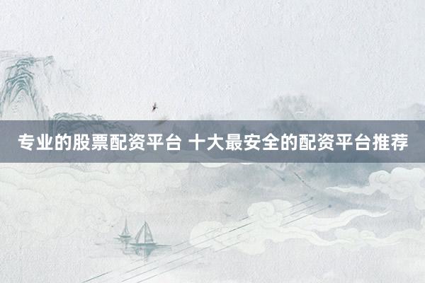 专业的股票配资平台 十大最安全的配资平台推荐