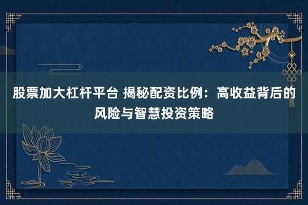 股票加大杠杆平台 揭秘配资比例：高收益背后的风险与智慧投资策略