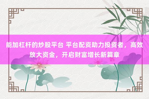 能加杠杆的炒股平台 平台配资助力投资者，高效放大资金，开启财富增长新篇章