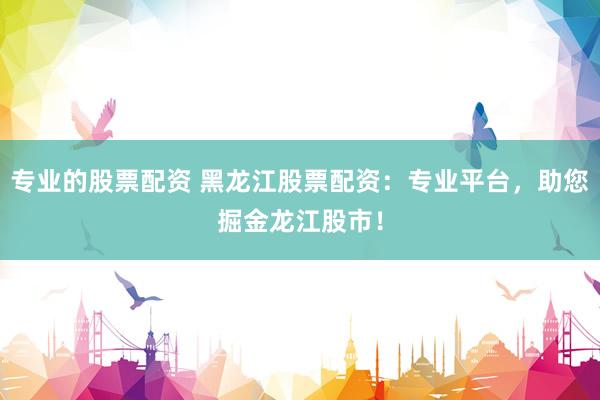 专业的股票配资 黑龙江股票配资：专业平台，助您掘金龙江股市！