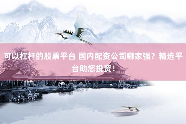 可以杠杆的股票平台 国内配资公司哪家强？精选平台助您投资！