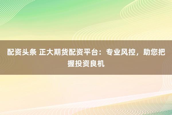 配资头条 正大期货配资平台：专业风控，助您把握投资良机