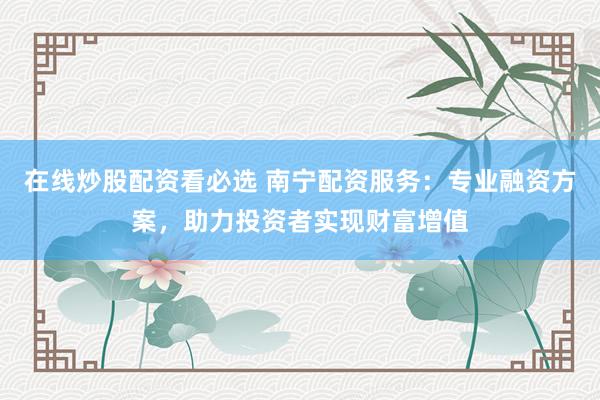在线炒股配资看必选 南宁配资服务：专业融资方案，助力投资者实现财富增值