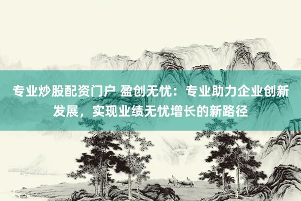 专业炒股配资门户 盈创无忧：专业助力企业创新发展，实现业绩无忧增长的新路径