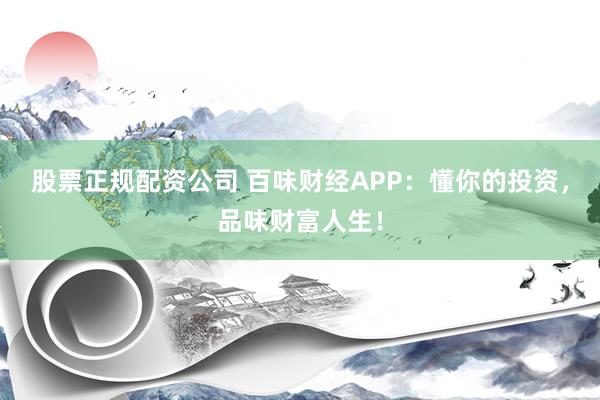 股票正规配资公司 百味财经APP：懂你的投资，品味财富人生！