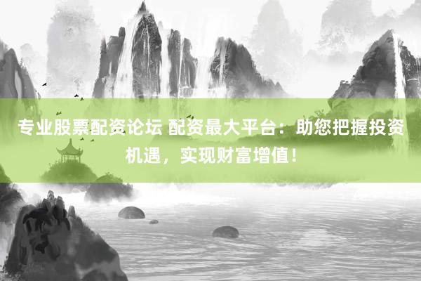 专业股票配资论坛 配资最大平台：助您把握投资机遇，实现财富增值！