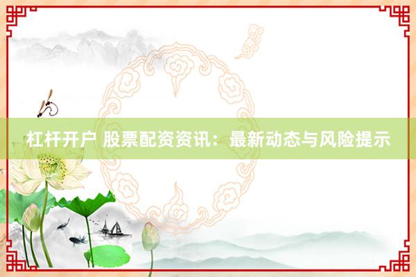 杠杆开户 股票配资资讯：最新动态与风险提示