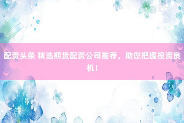 配资头条 精选期货配资公司推荐，助您把握投资良机！
