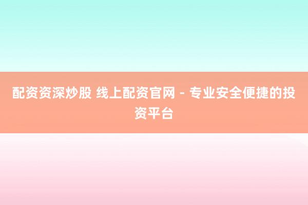 配资资深炒股 线上配资官网 - 专业安全便捷的投资平台