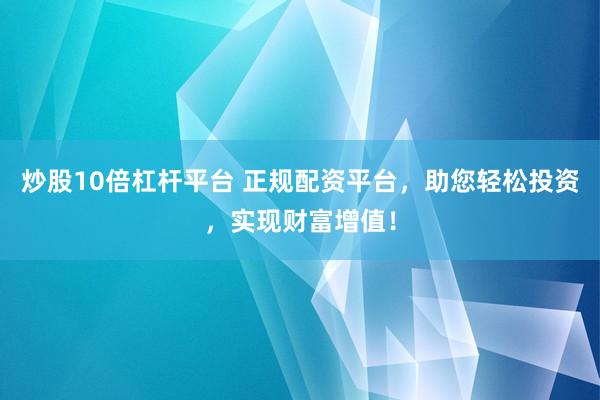 炒股10倍杠杆平台 正规配资平台，助您轻松投资，实现财富增值！
