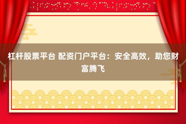 杠杆股票平台 配资门户平台：安全高效，助您财富腾飞