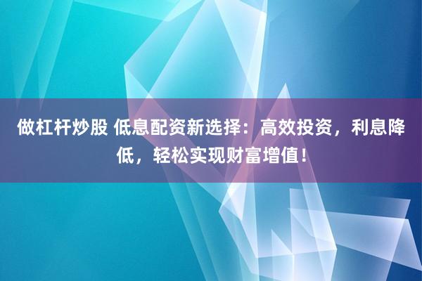 做杠杆炒股 低息配资新选择：高效投资，利息降低，轻松实现财富增值！
