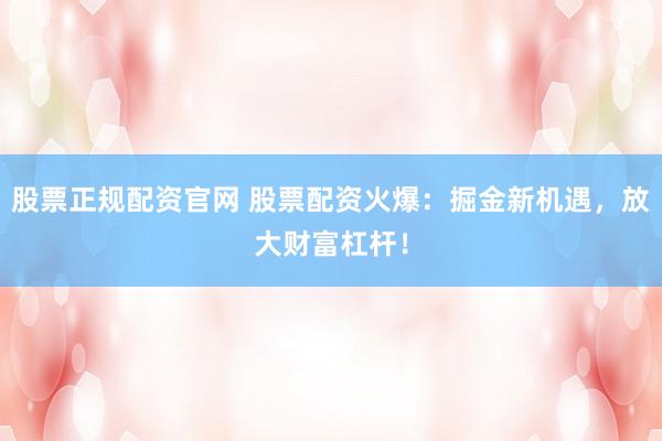 股票正规配资官网 股票配资火爆：掘金新机遇，放大财富杠杆！