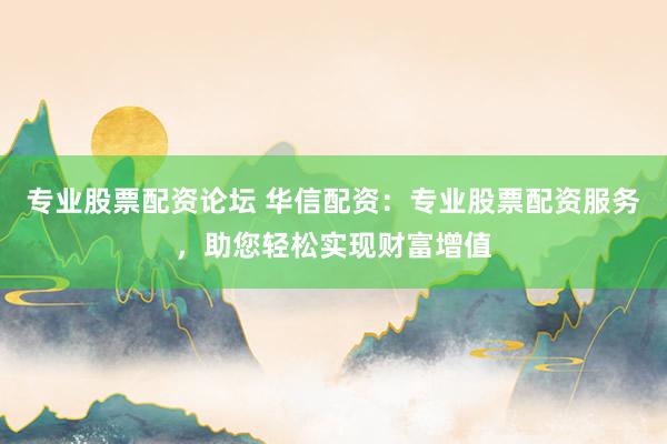 专业股票配资论坛 华信配资：专业股票配资服务，助您轻松实现财富增值