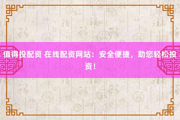 值得投配资 在线配资网站：安全便捷，助您轻松投资！