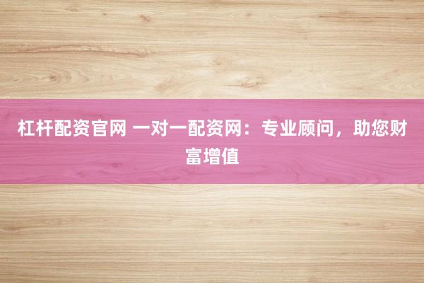 杠杆配资官网 一对一配资网：专业顾问，助您财富增值