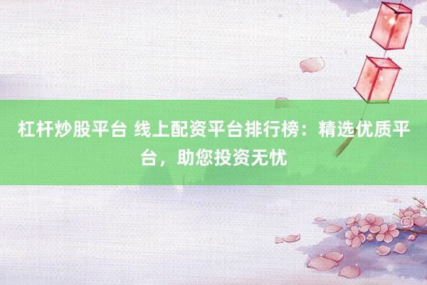 杠杆炒股平台 线上配资平台排行榜：精选优质平台，助您投资无忧