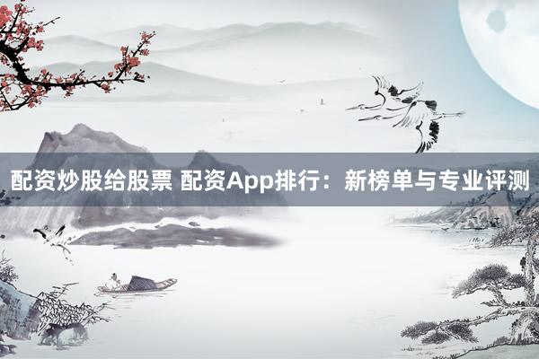 配资炒股给股票 配资App排行：新榜单与专业评测