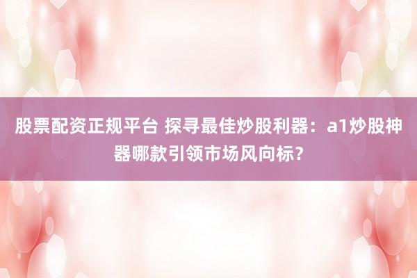 股票配资正规平台 探寻最佳炒股利器：a1炒股神器哪款引领市场风向标？