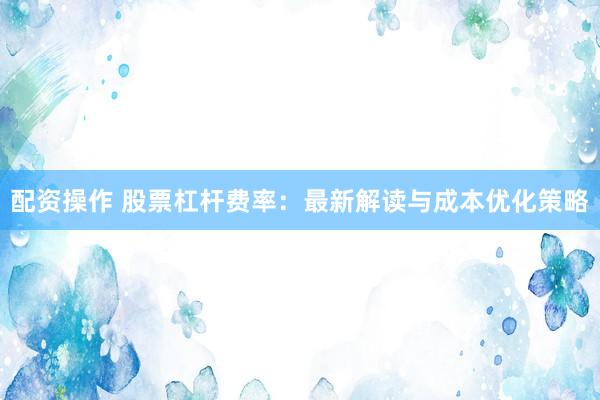 配资操作 股票杠杆费率：最新解读与成本优化策略