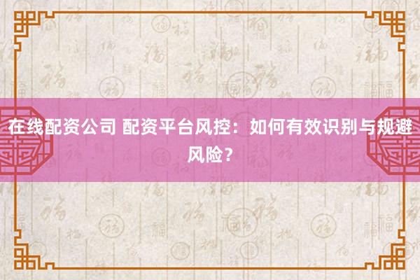 在线配资公司 配资平台风控：如何有效识别与规避风险？