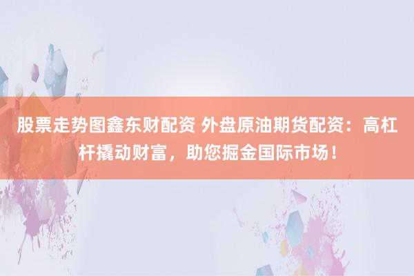 股票走势图鑫东财配资 外盘原油期货配资：高杠杆撬动财富，助您掘金国际市场！
