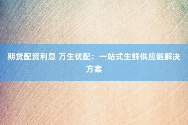 期货配资利息 万生优配：一站式生鲜供应链解决方案