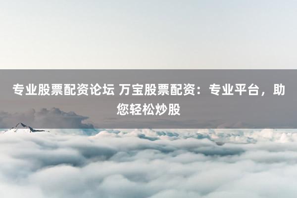 专业股票配资论坛 万宝股票配资：专业平台，助您轻松炒股