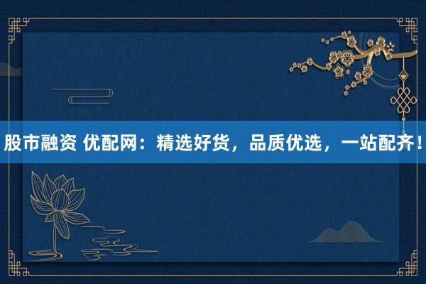 股市融资 优配网：精选好货，品质优选，一站配齐！
